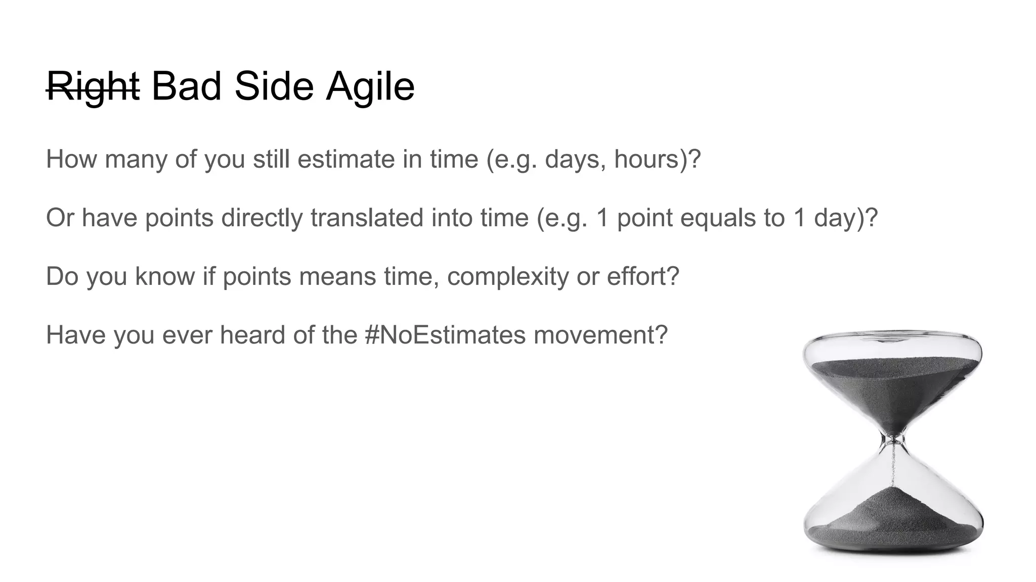Right Bad Side Agile
How many of you still estimate in time (e.g. days, hours)?
Or have points directly translated into time (e.g. 1 point equals to 1 day)?
Do you know if points means time, complexity or effort?
Have you ever heard of the #NoEstimates movement?
 