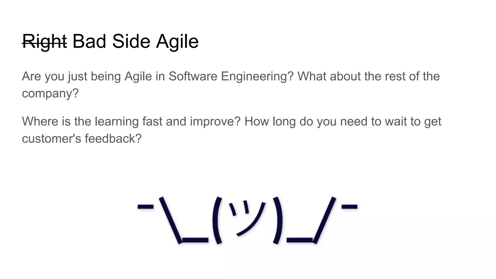 Right Bad Side Agile
Are you just being Agile in Software Engineering? What about the rest of the
company?
Where is the learning fast and improve? How long do you need to wait to get
customer's feedback?
 