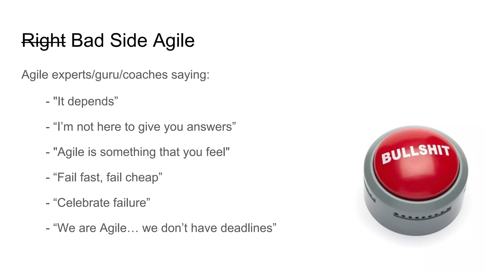 Right Bad Side Agile
Agile experts/guru/coaches saying:
- "It depends”
- “I’m not here to give you answers”
- "Agile is something that you feel"
- “Fail fast, fail cheap”
- “Celebrate failure”
- “We are Agile… we don’t have deadlines”
 