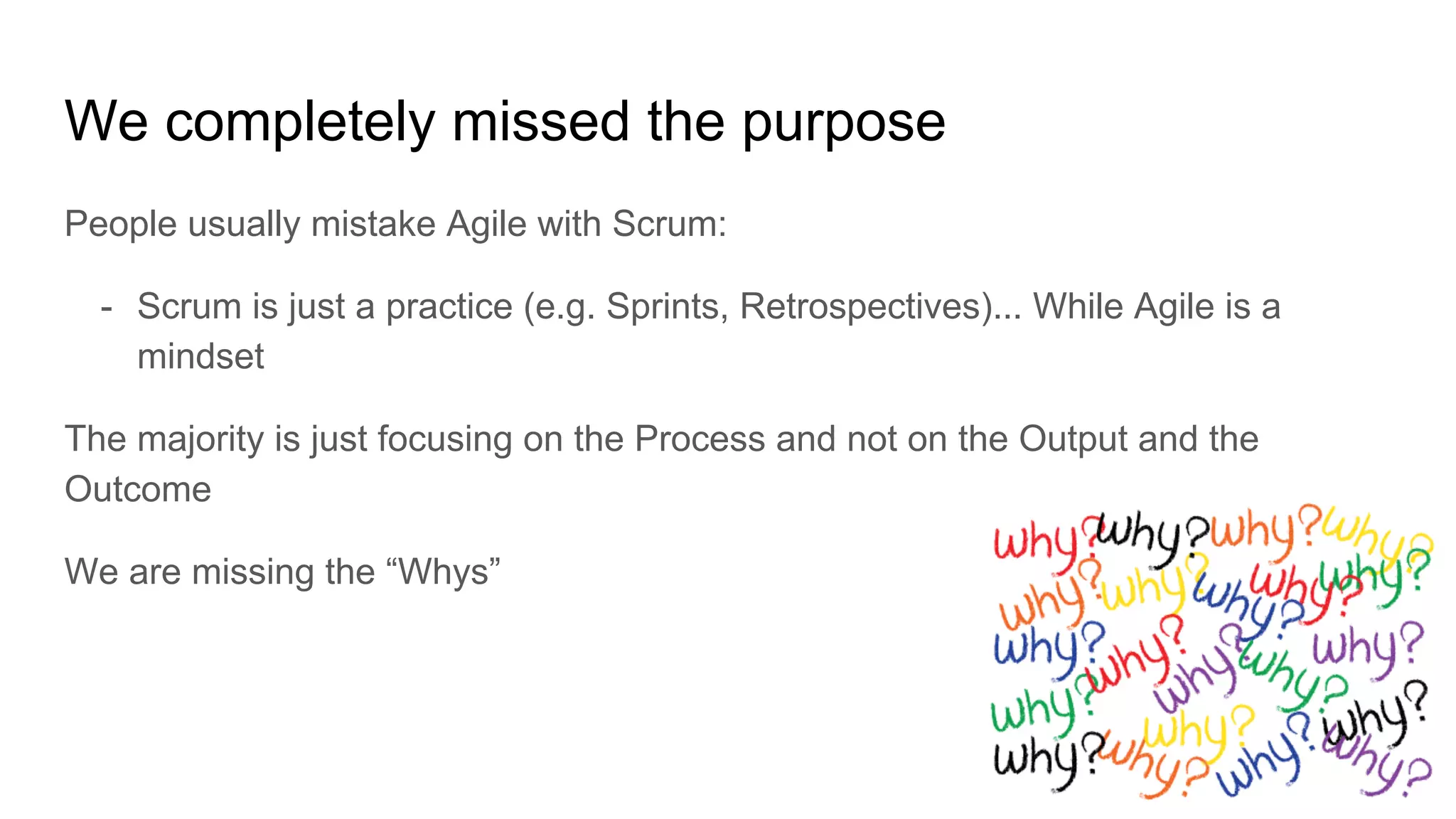 We completely missed the purpose
People usually mistake Agile with Scrum:
- Scrum is just a practice (e.g. Sprints, Retrospectives)... While Agile is a
mindset
The majority is just focusing on the Process and not on the Output and the
Outcome
We are missing the “Whys”
 