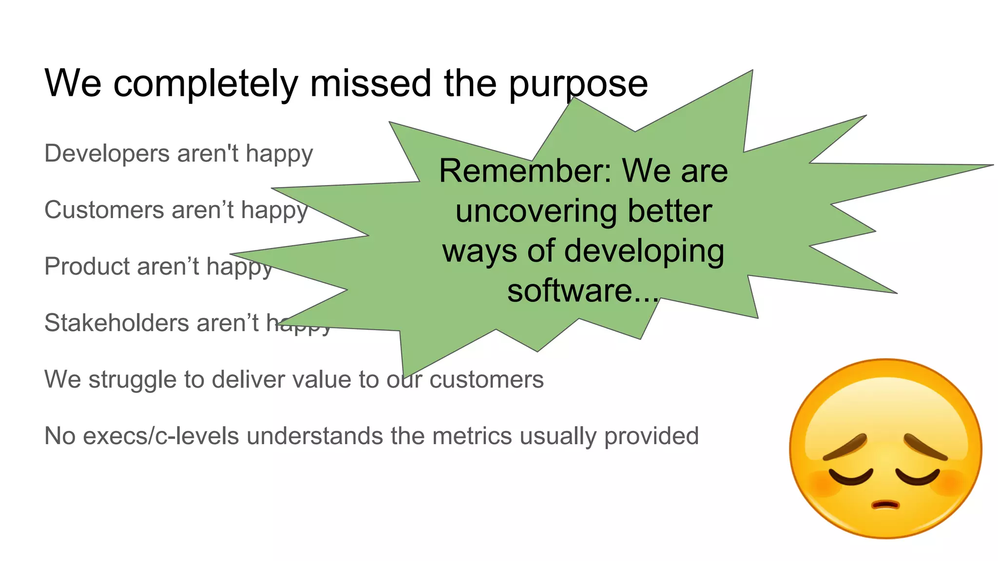 We completely missed the purpose
Developers aren't happy
Customers aren’t happy
Product aren’t happy
Stakeholders aren’t happy
We struggle to deliver value to our customers
No execs/c-levels understands the metrics usually provided
Remember: We are
uncovering better
ways of developing
software...
 