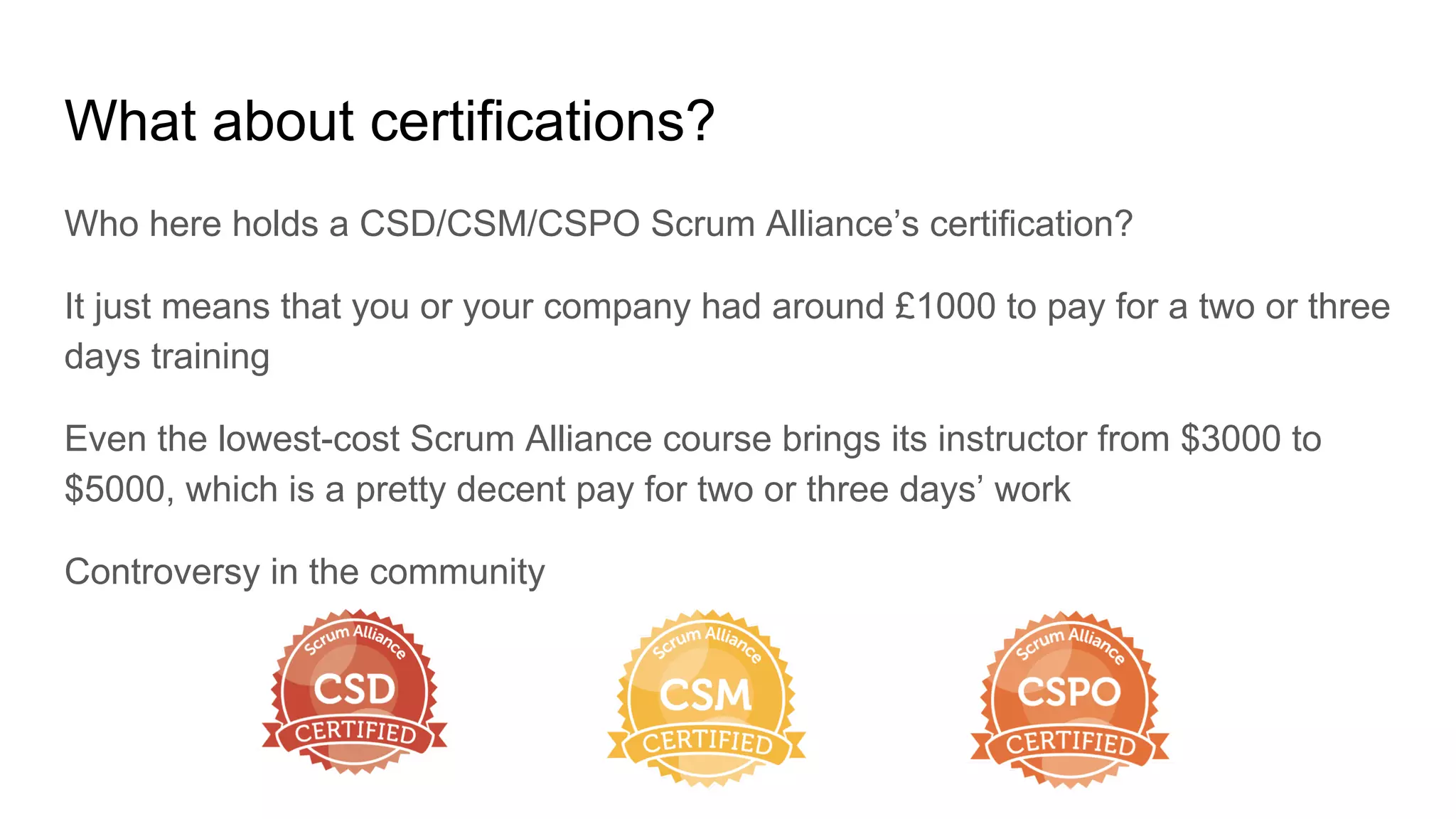 What about certifications?
Who here holds a CSD/CSM/CSPO Scrum Alliance’s certification?
It just means that you or your company had around £1000 to pay for a two or three
days training
Even the lowest-cost Scrum Alliance course brings its instructor from $3000 to
$5000, which is a pretty decent pay for two or three days’ work
Controversy in the community
 