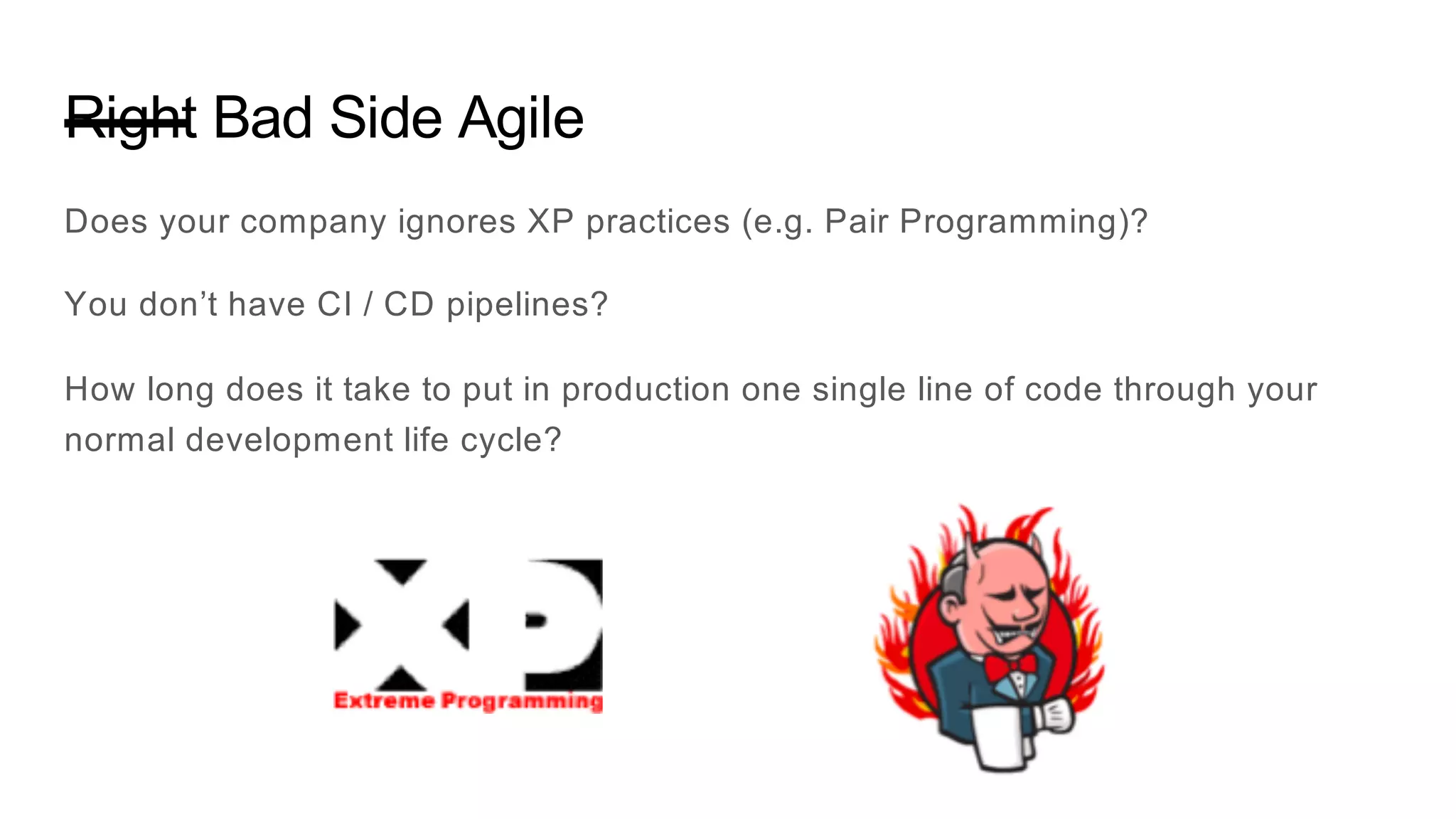 Right Bad Side Agile
Does your company ignores XP practices (e.g. Pair Programming)?
You don’t have CI / CD pipelines?
How long does it take to put in production one single line of code through your
normal development life cycle?
 