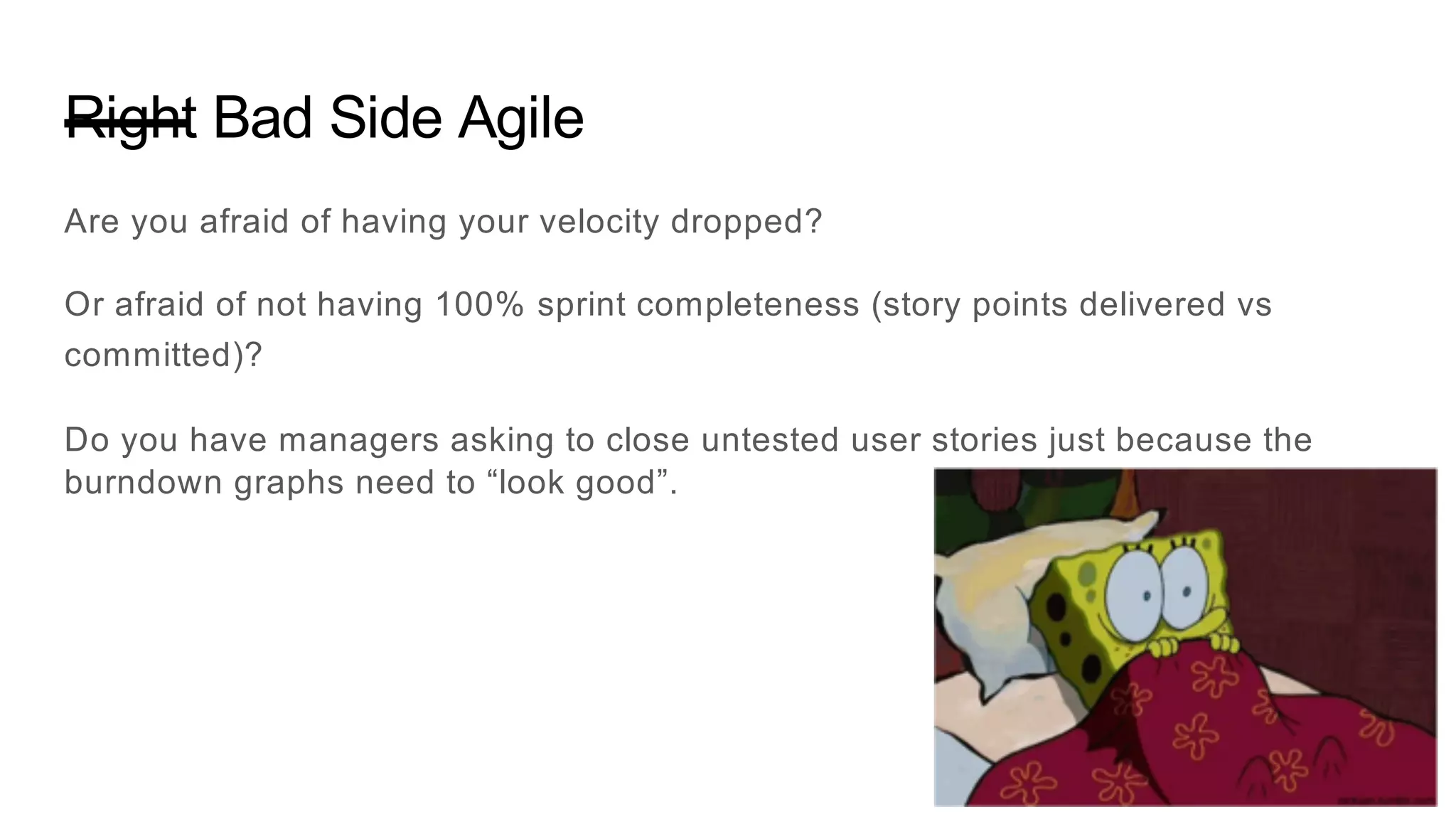 Right Bad Side Agile
Are you afraid of having your velocity dropped?
Or afraid of not having 100% sprint completeness (story points delivered vs
committed)?
Do you have managers asking to close untested user stories just because the
burndown graphs need to “look good”.
 