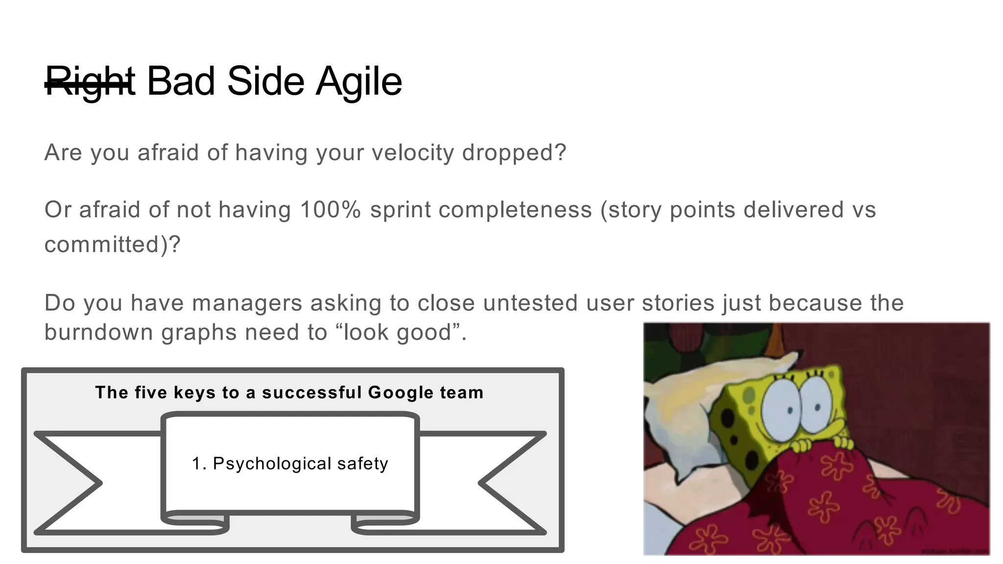 Right Bad Side Agile
Are you afraid of having your velocity dropped?
Or afraid of not having 100% sprint completeness (story points delivered vs
committed)?
Do you have managers asking to close untested user stories just because the
burndown graphs need to “look good”.
1. Psychological safety
The five keys to a successful Google team
 
