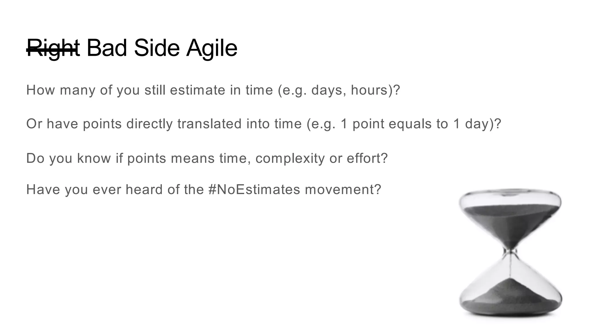 Right Bad Side Agile
How many of you still estimate in time (e.g. days, hours)?
Or have points directly translated into time (e.g. 1 point equals to 1 day)?
Do you know if points means time, complexity or effort?
Have you ever heard of the #NoEstimates movement?
 