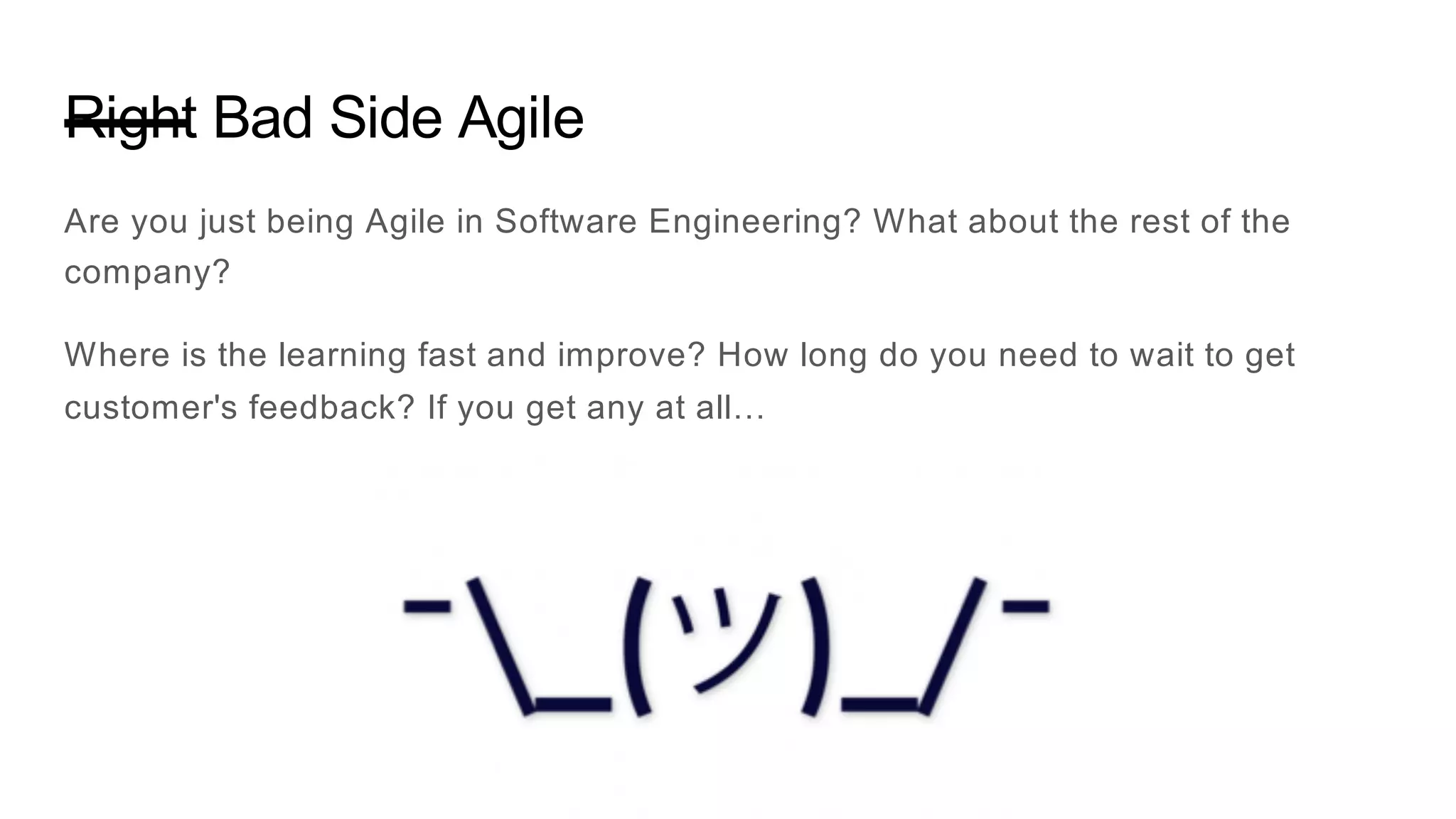 Right Bad Side Agile
Are you just being Agile in Software Engineering? What about the rest of the
company?
Where is the learning fast and improve? How long do you need to wait to get
customer's feedback? If you get any at all…
 