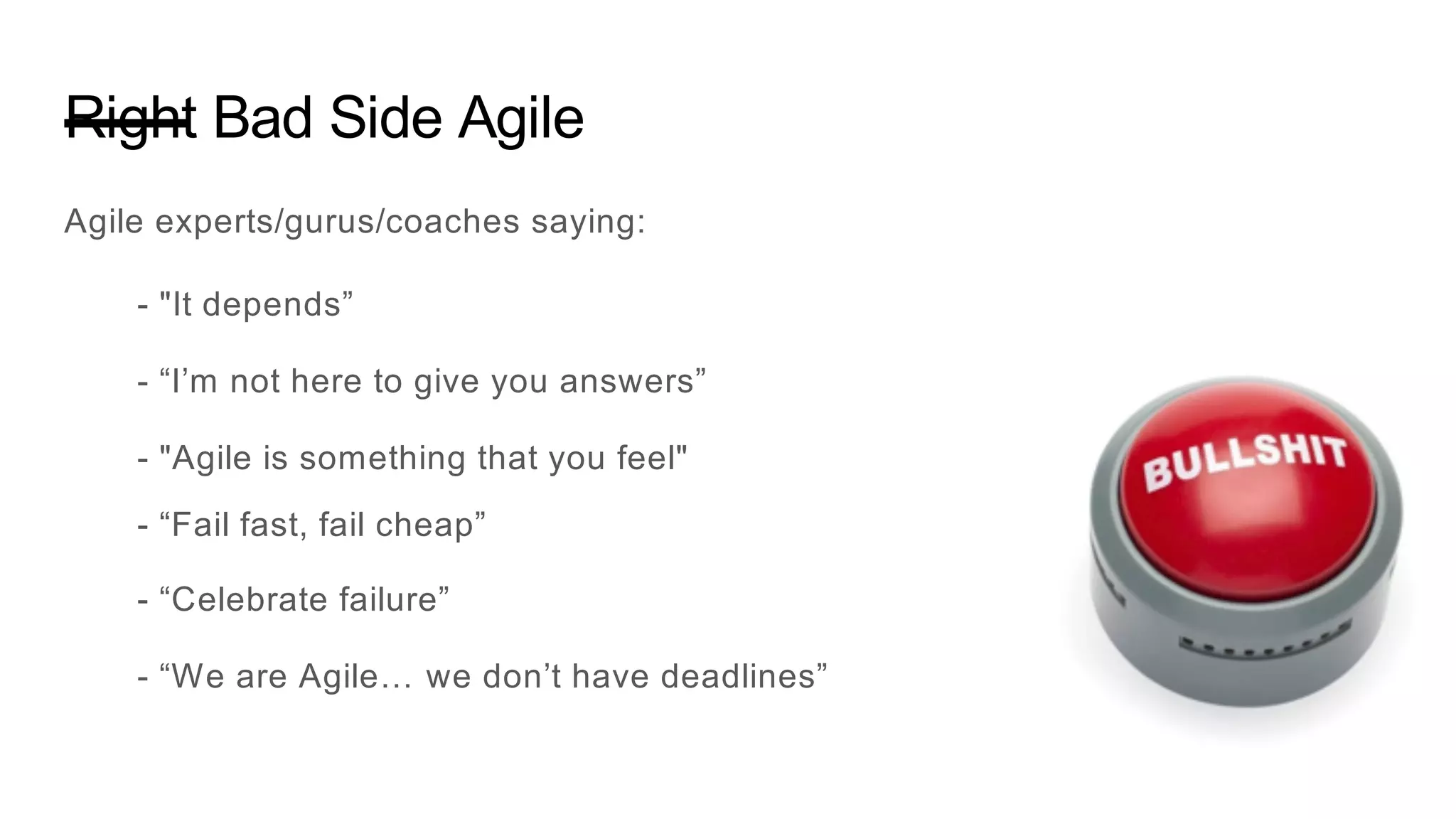 Right Bad Side Agile
Agile experts/gurus/coaches saying:
- "It depends”
- “I’m not here to give you answers”
- "Agile is something that you feel"
- “Fail fast, fail cheap”
- “Celebrate failure”
- “We are Agile… we don’t have deadlines”
 