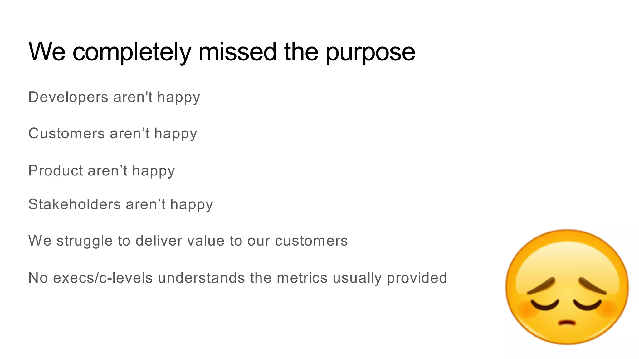 We completely missed the purpose
Developers aren't happy
Customers aren’t happy
Product aren’t happy
Stakeholders aren’t happy
We struggle to deliver value to our customers
No execs/c-levels understands the metrics usually provided
 