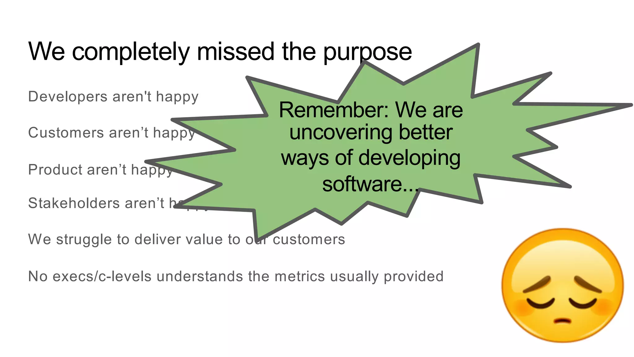 We completely missed the purpose
Developers aren't happy
Customers aren’t happy
Product aren’t happy
Stakeholders aren’t happy
We struggle to deliver value to our customers
No execs/c-levels understands the metrics usually provided
Remember: We are
uncovering better
ways of developing
software...
 