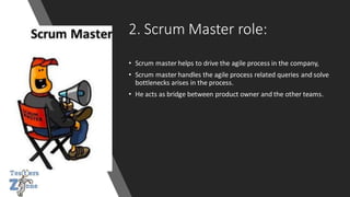 2. Scrum Master role:
• Scrum master helps to drive the agile process in the company,
• Scrum master handles the agile process related queries and solve
bottlenecks arises in the process.
• He acts as bridge between product owner and the other teams.
 