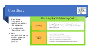 User Story
• User Story
represents a
module or feature
of a software.
• It is collection
of multiple tasks.
• Each
task will indicate th
e effort given to
develop the
product
 