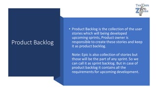 Product Backlog
• Product Backlog is the collection of the user
stories which will being developed
upcoming sprints, Product owner is
responsible to create these stories and keep
it as product backlog.
Note: Epic is also collection of stories but
those will be the part of any sprint. So we
can call it as sprint backlog. But in case of
product backlog it contains all the
requirements for upcoming development.
 