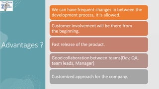 Advantages ?
We can have frequent changes in between the
development process, it is allowed.
Customer involvement will be there from
the beginning.
Fast release of the product.
Good collaborationbetween teams[Dev, QA,
team leads, Manager]
Customized approach for the company.
 
