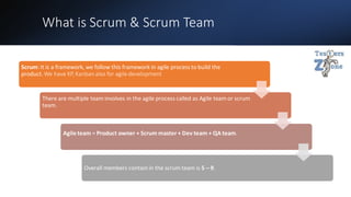 What is Scrum & Scrum Team
Scrum: It is a framework, we follow this framework in agile process to build the
product.We have XP,Kanbanalso for agile development
There are multiple team involves in the agile process called as Agile team or scrum
team.
Agileteam = Product owner + Scrum master + Dev team + QA team.
Overall members contain in the scrum team is 5 – 9.
 