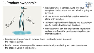 1. Product owner role:
• Product owner is someone who will have
complete clarity on the product which is going to
develop,
• all the features and sub features list would be
along with him/her.
• owner can prioritize the feature and accordingly
can fix that in development iteration.
• Product owner can also deprioritize any feature
and remove from the development cycle as per
market situation.
• Development team have to show or demo the development feature to
the Product owner.
• Product owner also responsible to communicatewith marketing and sales team to see
the product value in the market.
 