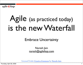 Agile (as practiced today)
           is the new Waterfall
                              Embrace Uncertainty

                                        Naresh Jain
                                   naresh@agilefaqs.com


                           Licensed Under Creative Commons by Naresh Jain
Thursday, April 30, 2009                                                    1
 