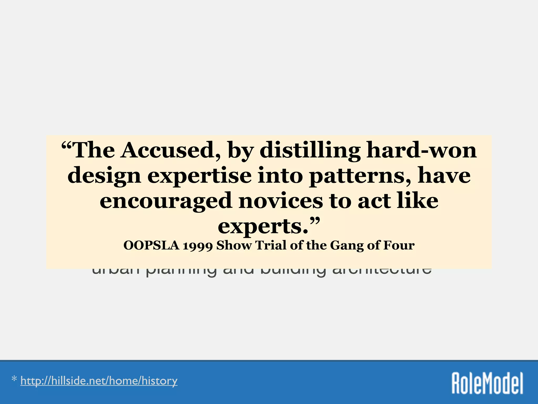 Patterns Manifesto
“...to use patterns in a generative way in the sense
that Christopher Alexander uses patterns for
urban planning and building architecture”*
* http://hillside.net/home/history
“The Accused, by distilling hard-won
design expertise into patterns, have
encouraged novices to act like
experts.”
OOPSLA 1999 Show Trial of the Gang of Four 
 
