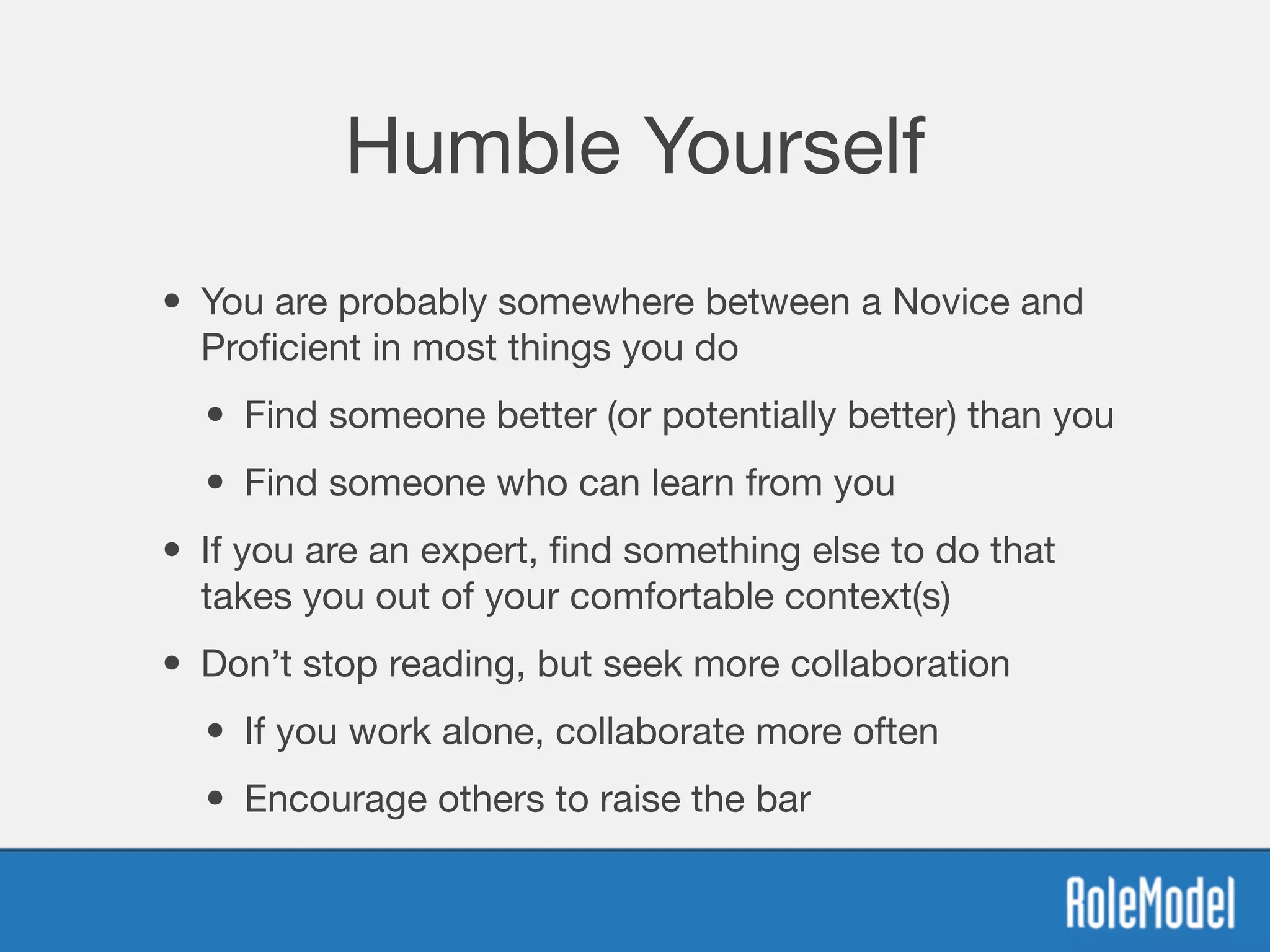 Humble Yourself
• You are probably somewhere between a Novice and
Proﬁcient in most things you do

• Find someone better (or potentially better) than you

• Find someone who can learn from you

• If you are an expert, ﬁnd something else to do that
takes you out of your comfortable context(s)

• Don’t stop reading, but seek more collaboration

• If you work alone, collaborate more often

• Encourage others to raise the bar
 