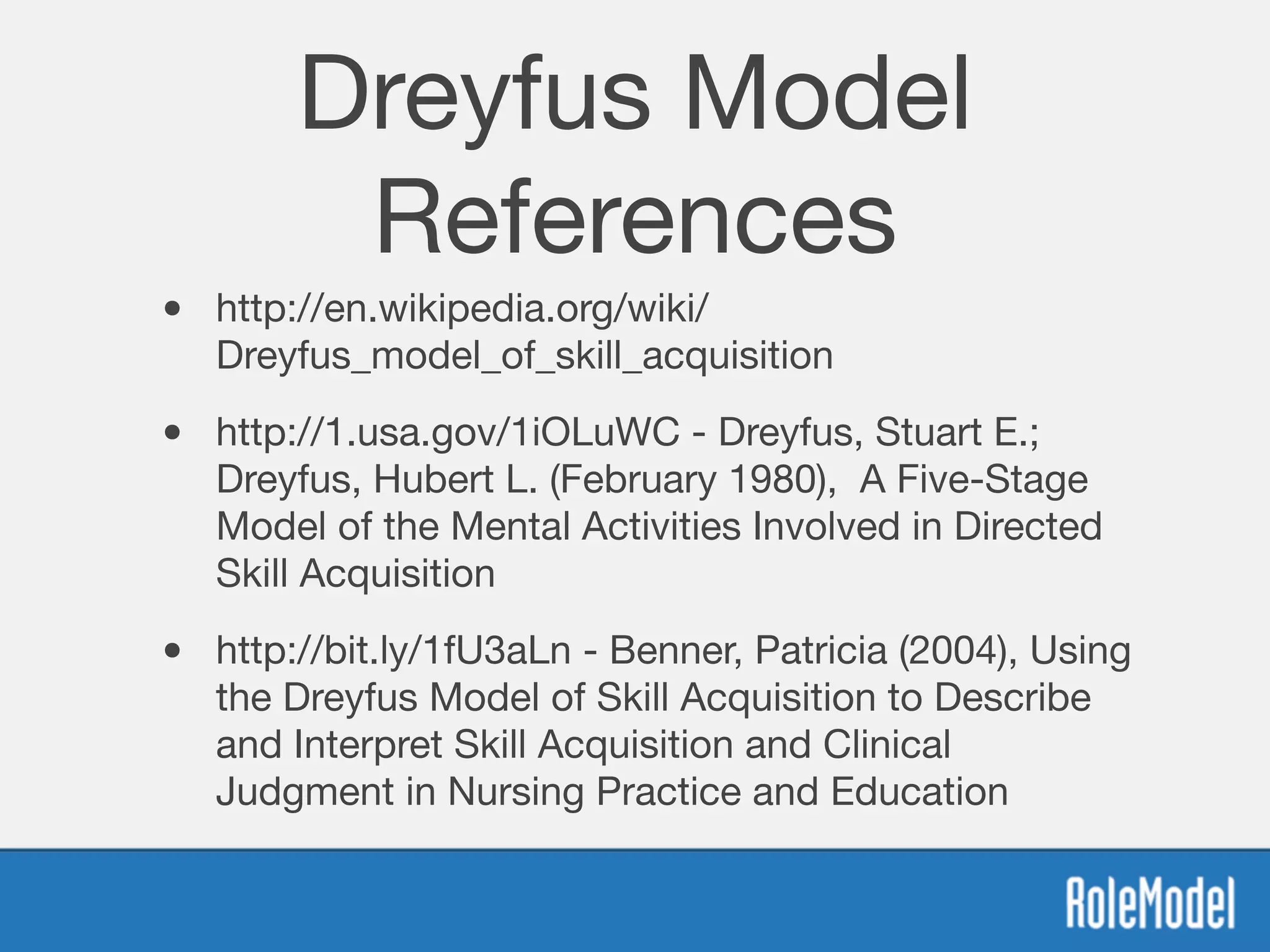 Dreyfus Model
References
• http://en.wikipedia.org/wiki/
Dreyfus_model_of_skill_acquisition 

• http://1.usa.gov/1iOLuWC - Dreyfus, Stuart E.;
Dreyfus, Hubert L. (February 1980), A Five-Stage
Model of the Mental Activities Involved in Directed
Skill Acquisition

• http://bit.ly/1fU3aLn - Benner, Patricia (2004), Using
the Dreyfus Model of Skill Acquisition to Describe
and Interpret Skill Acquisition and Clinical
Judgment in Nursing Practice and Education
 