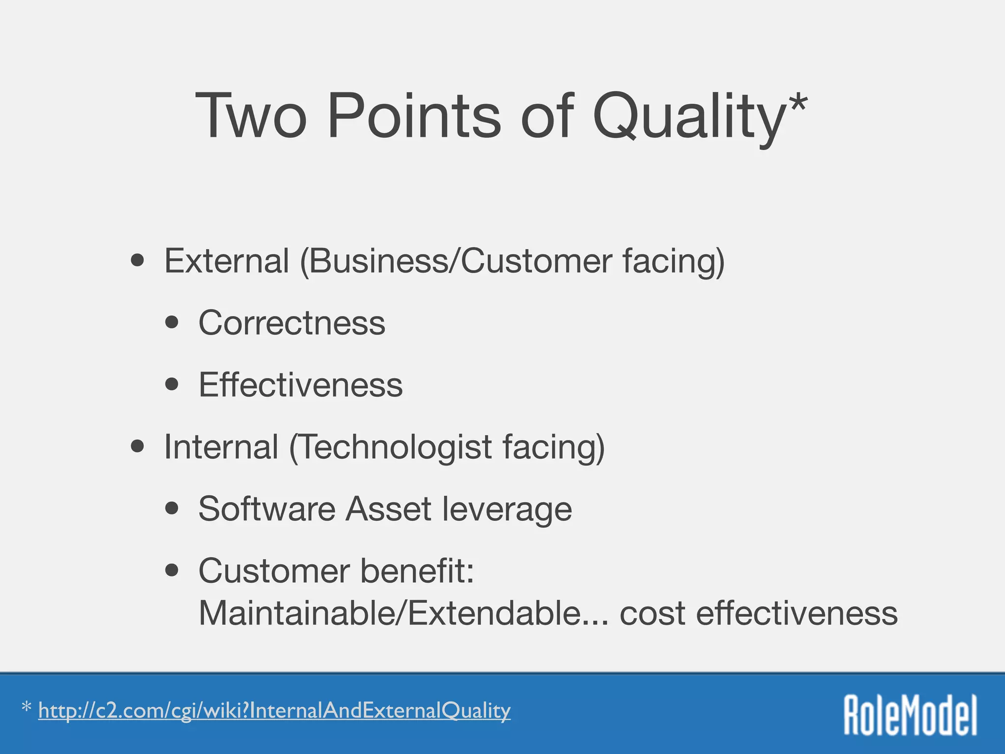 Two Points of Quality*
• External (Business/Customer facing)

• Correctness

• Eﬀectiveness
• Internal (Technologist facing)

• Software Asset leverage 

• Customer beneﬁt:  
Maintainable/Extendable... cost eﬀectiveness
* http://c2.com/cgi/wiki?InternalAndExternalQuality
 