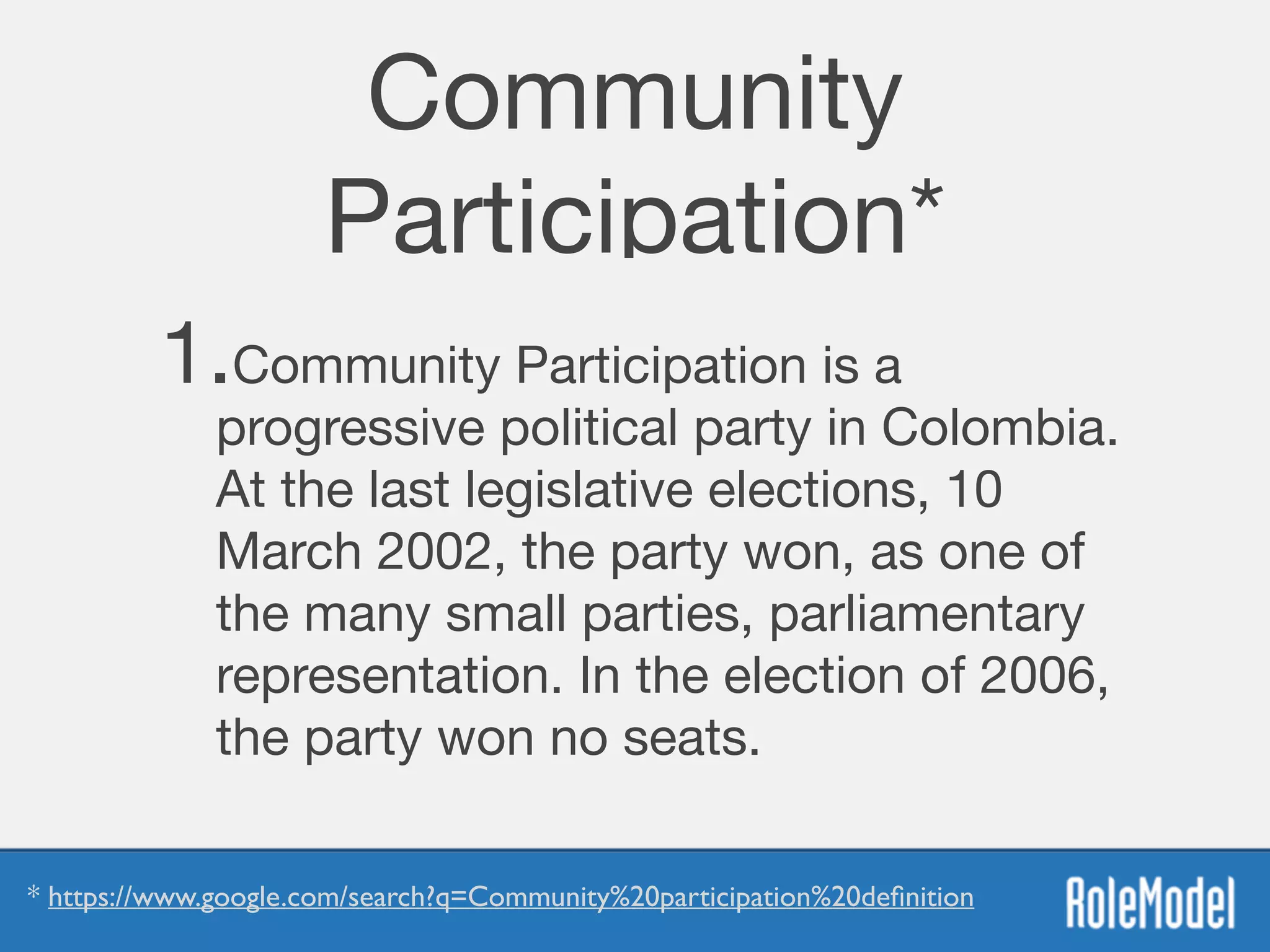Community
Participation*
1.Community Participation is a
progressive political party in Colombia.
At the last legislative elections, 10
March 2002, the party won, as one of
the many small parties, parliamentary
representation. In the election of 2006,
the party won no seats.
* https://www.google.com/search?q=Community%20participation%20deﬁnition
 