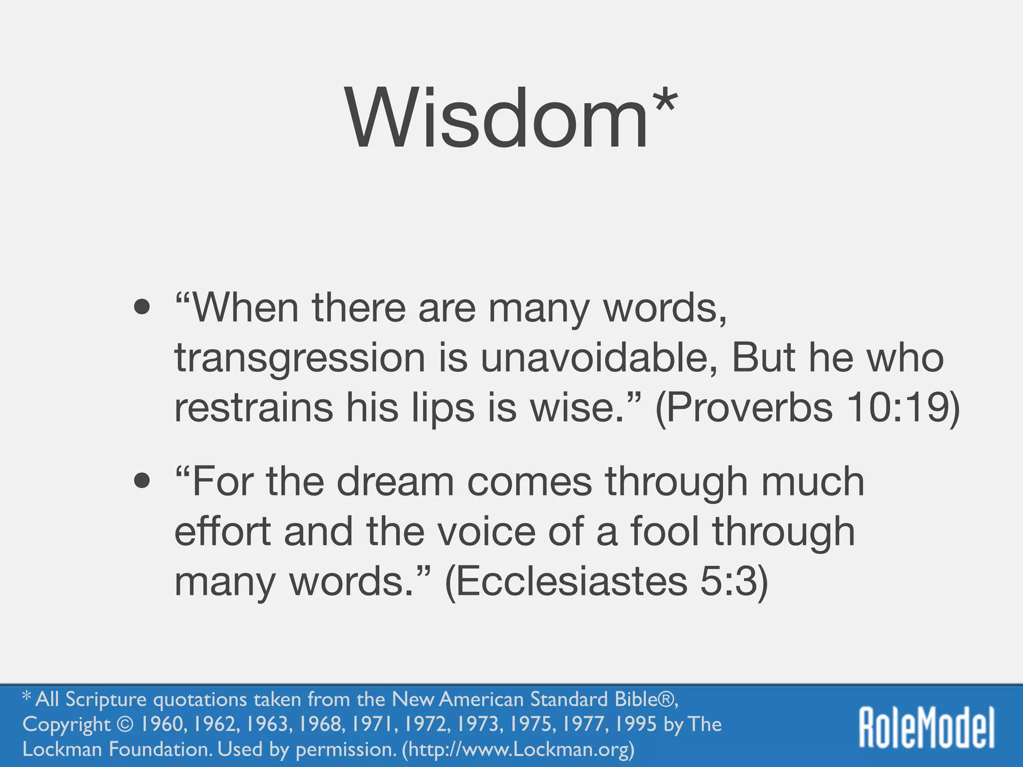Wisdom*
• “When there are many words,
transgression is unavoidable, But he who
restrains his lips is wise.” (Proverbs 10:19)

• “For the dream comes through much
eﬀort and the voice of a fool through
many words.” (Ecclesiastes 5:3)
* All Scripture quotations taken from the New American Standard Bible®, 
Copyright © 1960, 1962, 1963, 1968, 1971, 1972, 1973, 1975, 1977, 1995 by The
Lockman Foundation. Used by permission. (http://www.Lockman.org)
 