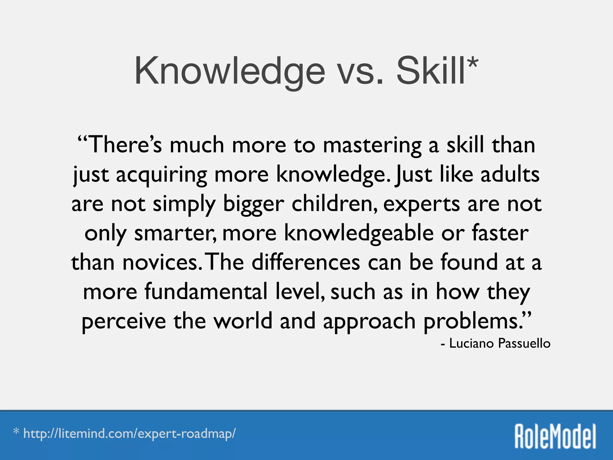 Knowledge vs. Skill*
“There’s much more to mastering a skill than
just acquiring more knowledge. Just like adults
are not simply bigger children, experts are not
only smarter, more knowledgeable or faster
than novices.The differences can be found at a
more fundamental level, such as in how they
perceive the world and approach problems.”	

- Luciano Passuello
* http://litemind.com/expert-roadmap/
 