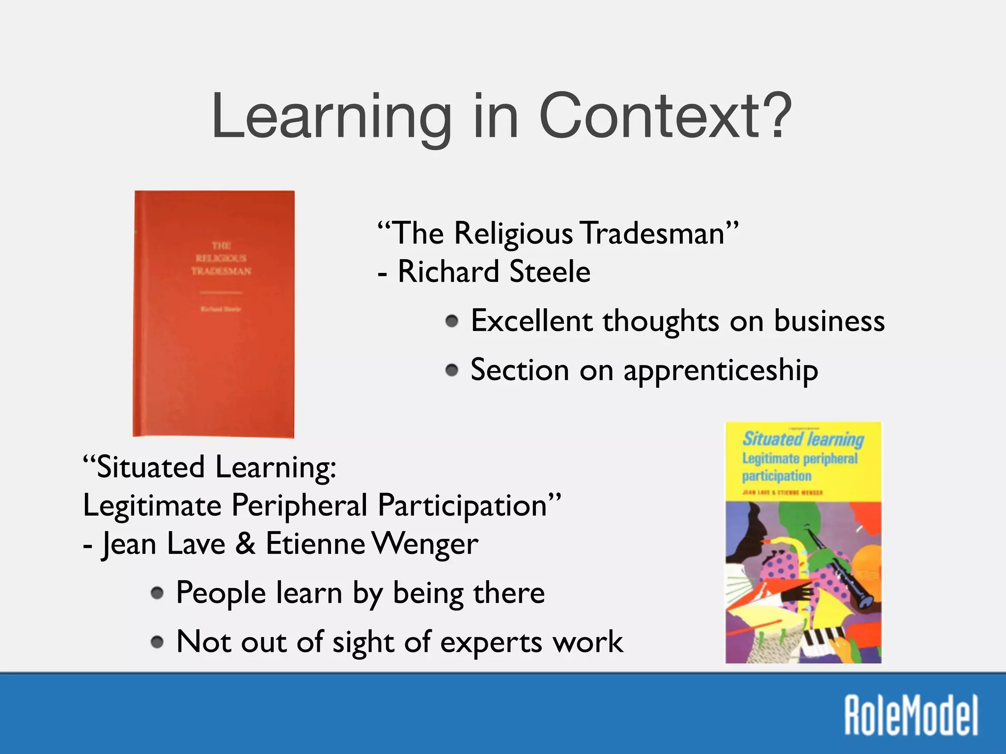 Learning in Context?
“Situated Learning:  
Legitimate Peripheral Participation” 
- Jean Lave & Etienne Wenger	

People learn by being there	

Not out of sight of experts work
“The Religious Tradesman” 
- Richard Steele	

Excellent thoughts on business	

Section on apprenticeship
 