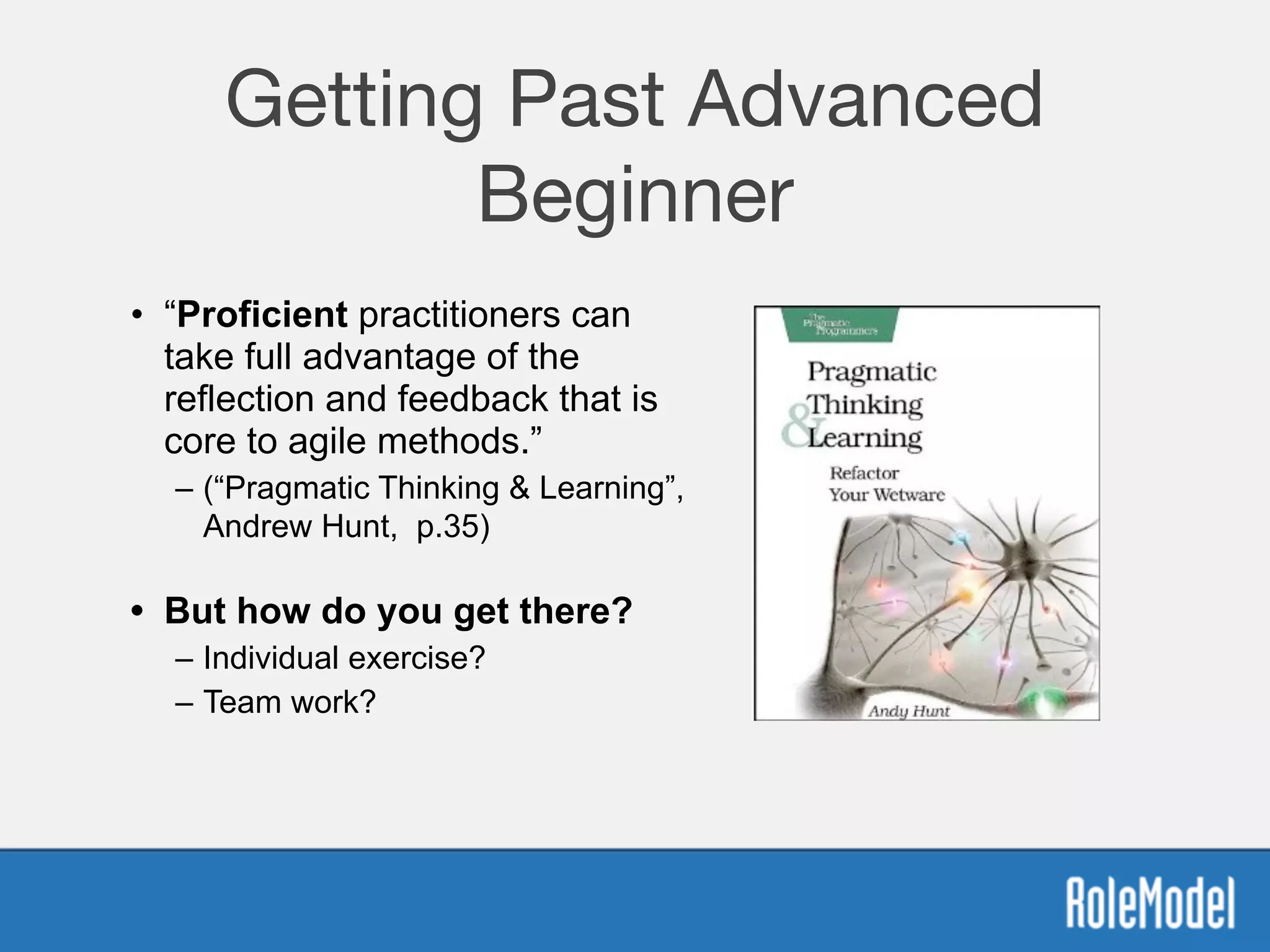 Getting Past Advanced
Beginner
• “Proficient practitioners can
take full advantage of the
reflection and feedback that is
core to agile methods.”
– (“Pragmatic Thinking & Learning”,
Andrew Hunt, p.35) 
• But how do you get there?
– Individual exercise?
– Team work?
 