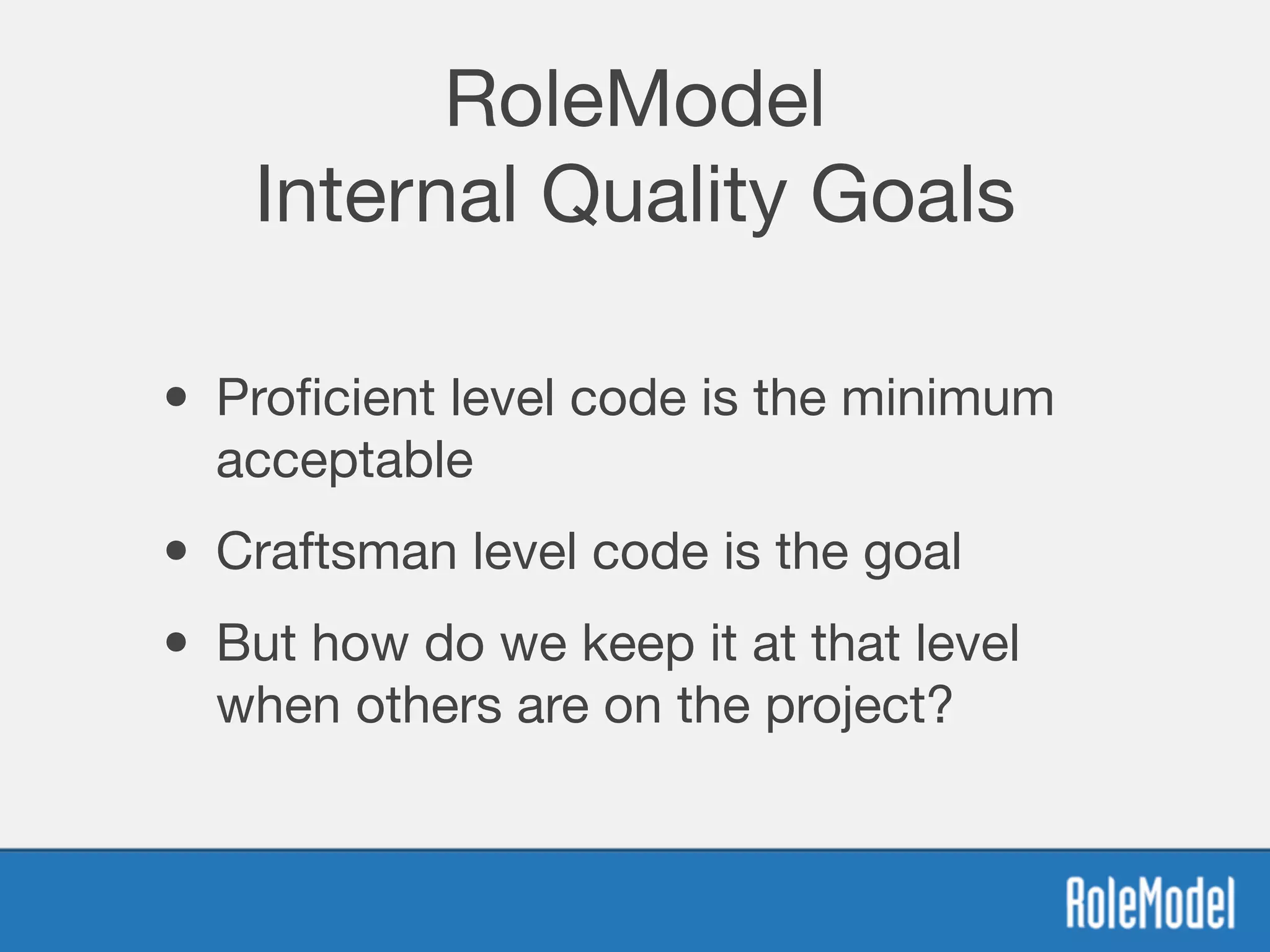 RoleModel
Internal Quality Goals
• Proﬁcient level code is the minimum
acceptable
• Craftsman level code is the goal
• But how do we keep it at that level
when others are on the project?
 