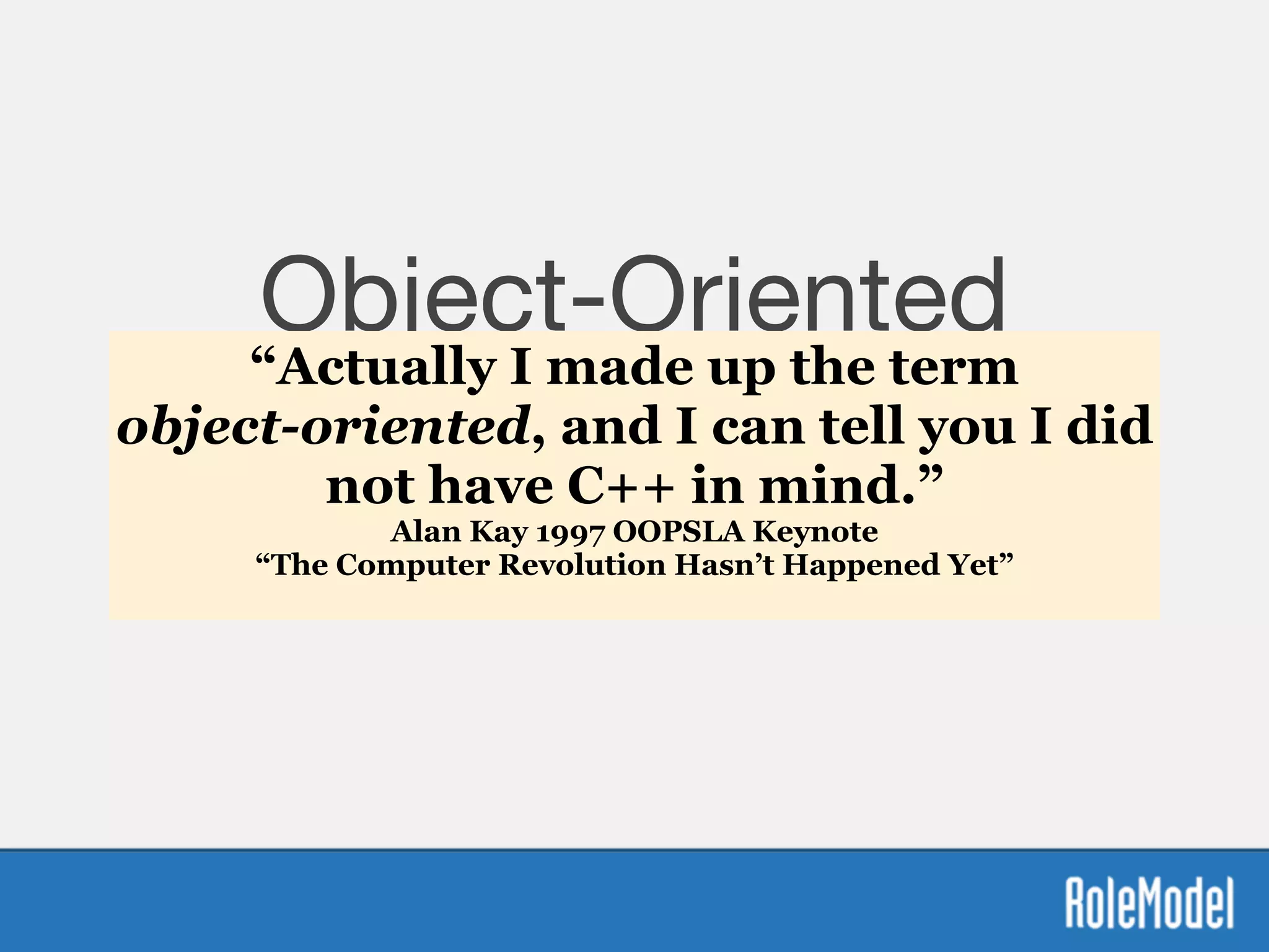 Object-Oriented
Manifesto
Everything is an Object

Send messages to them
“Actually I made up the term  
object-oriented, and I can tell you I did
not have C++ in mind.”
Alan Kay 1997 OOPSLA Keynote  
“The Computer Revolution Hasn’t Happened Yet” 
 