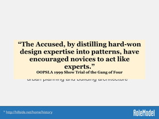 Patterns Manifesto
“...to use patterns in a generative way in the sense
that Christopher Alexander uses patterns for
urban planning and building architecture”*
* http://hillside.net/home/history
“The Accused, by distilling hard-won
design expertise into patterns, have
encouraged novices to act like
experts.”
OOPSLA 1999 Show Trial of the Gang of Four 
 