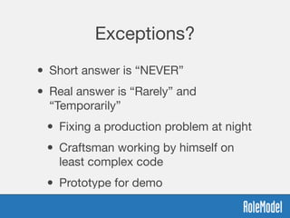 Exceptions?
• Short answer is “NEVER”
• Real answer is “Rarely” and
“Temporarily”

• Fixing a production problem at night

• Craftsman working by himself on
least complex code

• Prototype for demo
 