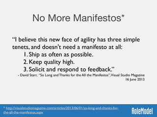 No More Manifestos*
“I believe this new face of agility has three simple
tenets, and doesn't need a manifesto at all:	

1.Ship as often as possible.	

2.Keep quality high.	

3.Solicit and respond to feedback.”	

- David Starr, “So Long and Thanks for the All the Manifestos”,Visual Studio Magazine
16 June 2013
* http://visualstudiomagazine.com/articles/2013/06/01/so-long-and-thanks-for-
the-all-the-manifestos.aspx
 