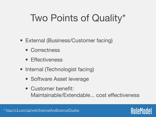 Two Points of Quality*
• External (Business/Customer facing)

• Correctness

• Eﬀectiveness
• Internal (Technologist facing)

• Software Asset leverage 

• Customer beneﬁt:  
Maintainable/Extendable... cost eﬀectiveness
* http://c2.com/cgi/wiki?InternalAndExternalQuality
 