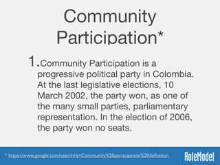 Community
Participation*
1.Community Participation is a
progressive political party in Colombia.
At the last legislative elections, 10
March 2002, the party won, as one of
the many small parties, parliamentary
representation. In the election of 2006,
the party won no seats.
* https://www.google.com/search?q=Community%20participation%20deﬁnition
 
