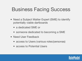 Business Facing Success
• Need a Subject Matter Expert (SME) to identify
potentially viable dartboards

• a dedicated SME or 

• someone dedicated to becoming a SME
• Need User Feedback 

• access to Users (various roles/personas)

• access to Potential Users
 