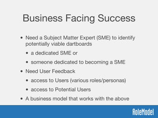 Business Facing Success
• Need a Subject Matter Expert (SME) to identify
potentially viable dartboards

• a dedicated SME or 

• someone dedicated to becoming a SME
• Need User Feedback 

• access to Users (various roles/personas)

• access to Potential Users
• A business model that works with the above
 