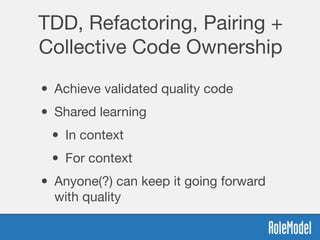 TDD, Refactoring, Pairing +
Collective Code Ownership
• Achieve validated quality code
• Shared learning
• In context
• For context
• Anyone(?) can keep it going forward
with quality
 