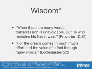 Wisdom*
• “When there are many words,
transgression is unavoidable, But he who
restrains his lips is wise.” (Proverbs 10:19)

• “For the dream comes through much
eﬀort and the voice of a fool through
many words.” (Ecclesiastes 5:3)
* All Scripture quotations taken from the New American Standard Bible®, 
Copyright © 1960, 1962, 1963, 1968, 1971, 1972, 1973, 1975, 1977, 1995 by The
Lockman Foundation. Used by permission. (http://www.Lockman.org)
 