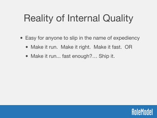 Reality of Internal Quality
• Easy for anyone to slip in the name of expediency
• Make it run. Make it right. Make it fast. OR
• Make it run... fast enough?… Ship it.
 