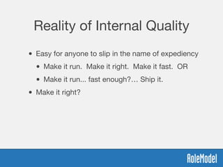 Reality of Internal Quality
• Easy for anyone to slip in the name of expediency
• Make it run. Make it right. Make it fast. OR
• Make it run... fast enough?… Ship it.
• Make it right?
 