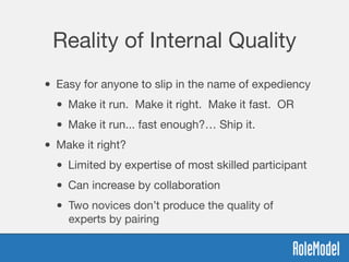 Reality of Internal Quality
• Easy for anyone to slip in the name of expediency
• Make it run. Make it right. Make it fast. OR
• Make it run... fast enough?… Ship it.
• Make it right?
• Limited by expertise of most skilled participant
• Can increase by collaboration
• Two novices don’t produce the quality of
experts by pairing
 