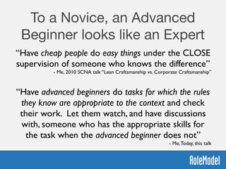 To a Novice, an Advanced
Beginner looks like an Expert
“Have cheap people do easy things under the CLOSE
supervision of someone who knows the difference”	

- Me, 2010 SCNA talk “Lean Craftsmanship vs. Corporate Craftsmanship”
“Have advanced beginners do tasks for which the rules
they know are appropriate to the context and check
their work. Let them watch, and have discussions
with, someone who has the appropriate skills for
the task when the advanced beginner does not”	

- Me,Today, this talk
 