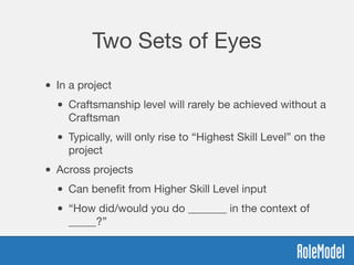 Two Sets of Eyes
• In a project
• Craftsmanship level will rarely be achieved without a
Craftsman
• Typically, will only rise to “Highest Skill Level” on the
project
• Across projects
• Can beneﬁt from Higher Skill Level input
• “How did/would you do _______ in the context of
_____?”
 