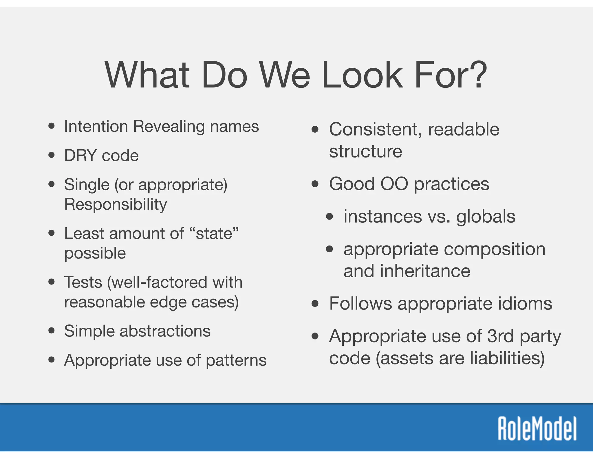 What Do We Look For?
• Intention Revealing names

• DRY code

• Single (or appropriate)
Responsibility

• Least amount of “state”
possible

• Tests (well-factored with
reasonable edge cases)

• Simple abstractions

• Appropriate use of patterns
• Consistent, readable
structure

• Good OO practices

• instances vs. globals

• appropriate composition
and inheritance

• Follows appropriate idioms

• Appropriate use of 3rd party
code (assets are liabilities)
 
