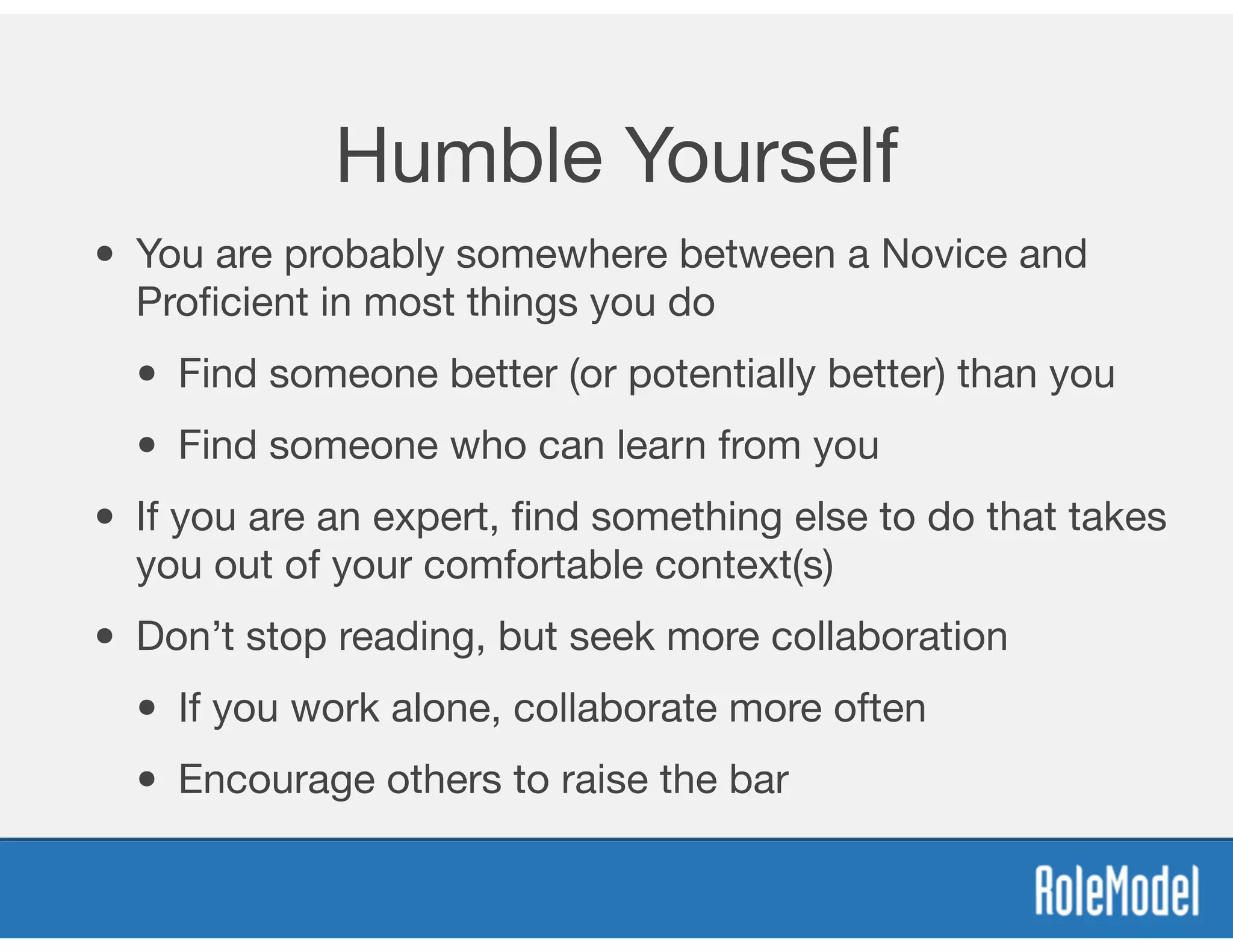 Humble Yourself
• You are probably somewhere between a Novice and
Proﬁcient in most things you do

• Find someone better (or potentially better) than you

• Find someone who can learn from you

• If you are an expert, ﬁnd something else to do that takes
you out of your comfortable context(s)

• Don’t stop reading, but seek more collaboration

• If you work alone, collaborate more often

• Encourage others to raise the bar
 