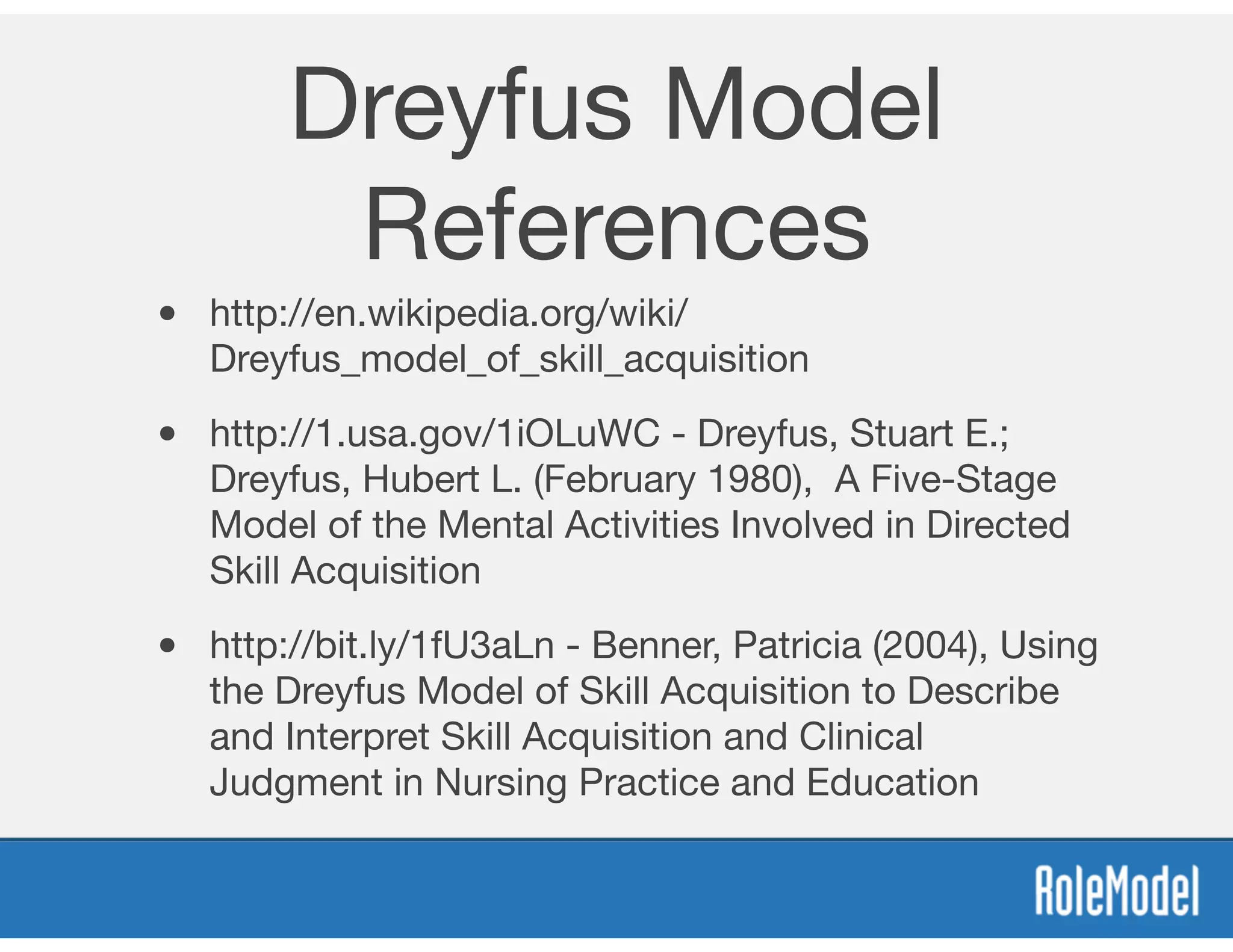 Dreyfus Model
References
• http://en.wikipedia.org/wiki/
Dreyfus_model_of_skill_acquisition 

• http://1.usa.gov/1iOLuWC - Dreyfus, Stuart E.;
Dreyfus, Hubert L. (February 1980), A Five-Stage
Model of the Mental Activities Involved in Directed
Skill Acquisition

• http://bit.ly/1fU3aLn - Benner, Patricia (2004), Using
the Dreyfus Model of Skill Acquisition to Describe
and Interpret Skill Acquisition and Clinical
Judgment in Nursing Practice and Education
 
