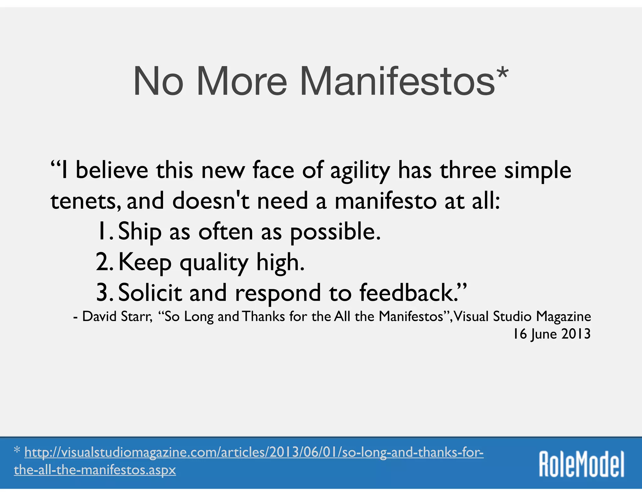 No More Manifestos*
“I believe this new face of agility has three simple
tenets, and doesn't need a manifesto at all:	

1.Ship as often as possible.	

2.Keep quality high.	

3.Solicit and respond to feedback.”	

- David Starr, “So Long and Thanks for the All the Manifestos”,Visual Studio Magazine
16 June 2013
* http://visualstudiomagazine.com/articles/2013/06/01/so-long-and-thanks-for-
the-all-the-manifestos.aspx
 